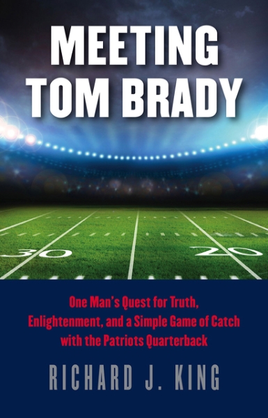 Meeting Tom Brady: One Man’s Quest for Truth, Enlightenment, and a Simple Game of Catch with the Patriots Quarterback